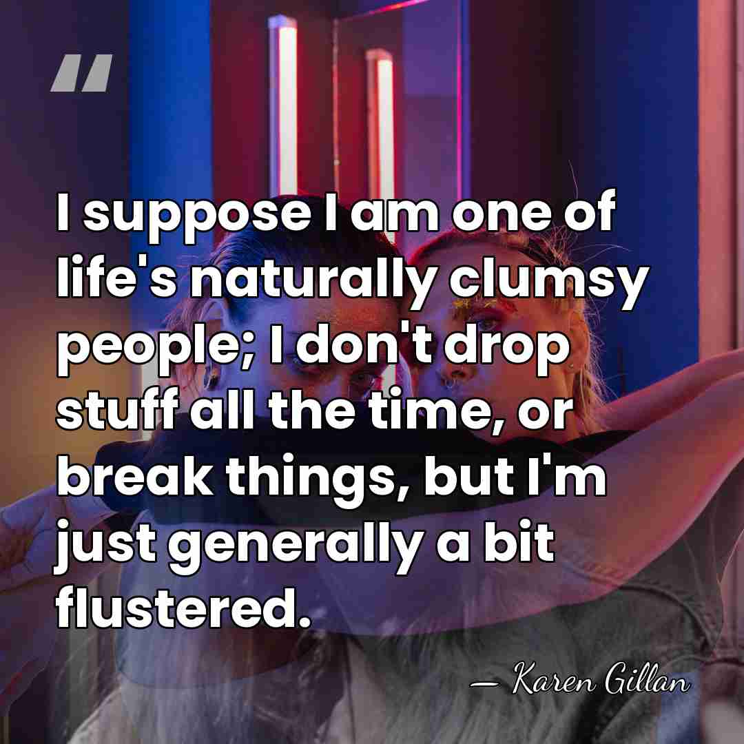 I suppose I am one of life's naturally clumsy people; I don't&hellip; - Karen Gillan