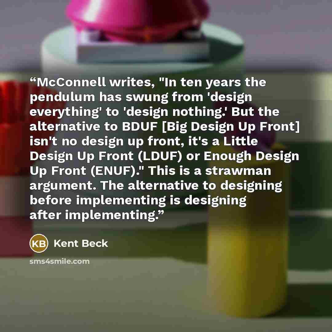 “McConnell writes, "In ten years the pendulum has swung from 'design everything' to 'design nothing.' But the alternative to BDUF [Big Design Up Front] isn't no design up front, it's a Little Design Up Front (LDUF) or Enough Design Up Front (ENUF)." This is a strawman argument. The alternative to…” quote by Kent Beck