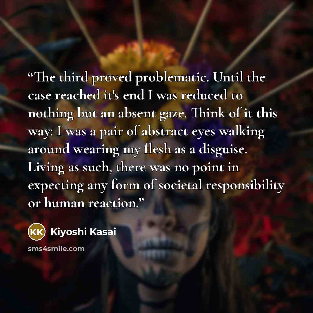 “The third proved problematic. Until the case reached it's end I was reduced to nothing but an absent gaze. Think of it this way: I was a pair of abstract eyes walking around wearing my flesh as a disguise. Living as such, there was no point in expecting any form of societal responsibility or human…” quote by Kiyoshi Kasai