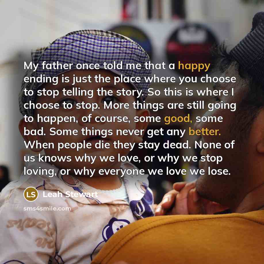 “My father once told me that a happy ending is just the place where you choose to stop telling the story. So this is where I choose to stop. More things are still going to happen, of course, some good, some bad. Some things never get any better. When people die they stay dead. None of us knows why…” quote by Leah Stewart