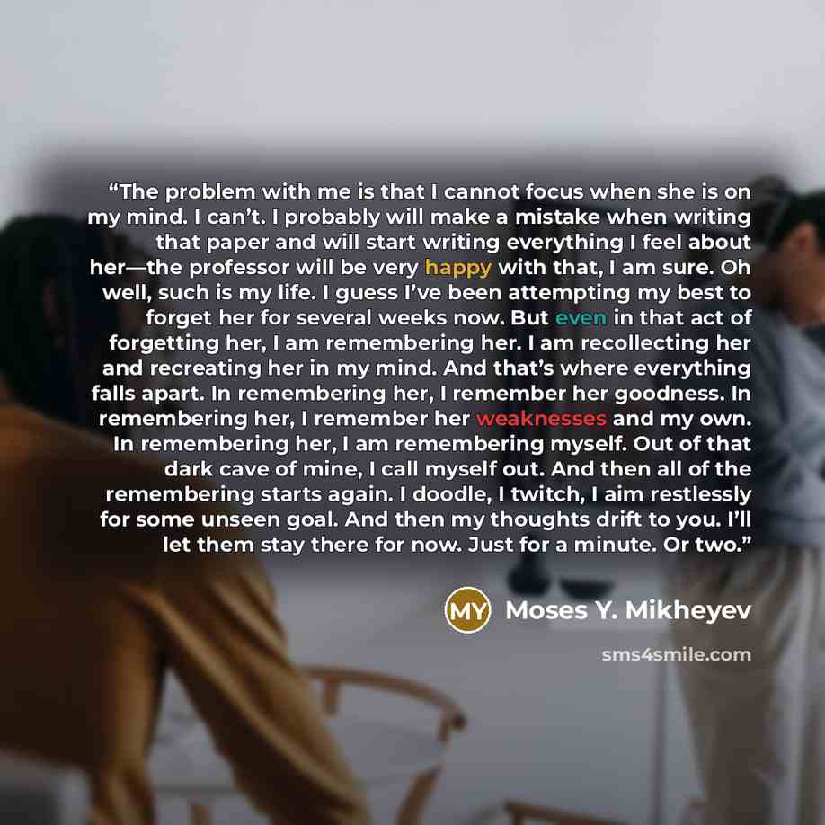 “The problem with me is that I cannot focus when she is on my mind. I can’t. I probably will make a mistake when writing that paper and will start writing everything I feel about her—the professor will be very happy with that, I am sure. Oh well, such is my life. I guess I’ve been attempting my…” quote by Moses Y. Mikheyev