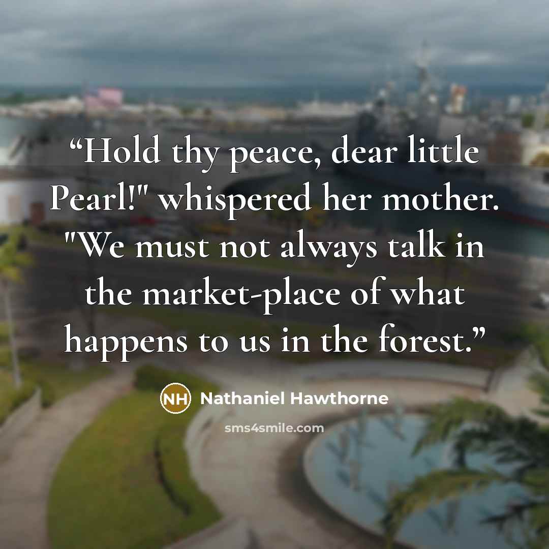 “Hold thy peace, dear little Pearl!" whispered her mother. "We must not always talk in the market-place of what happens to us in the forest.” quote by Nathaniel Hawthorne