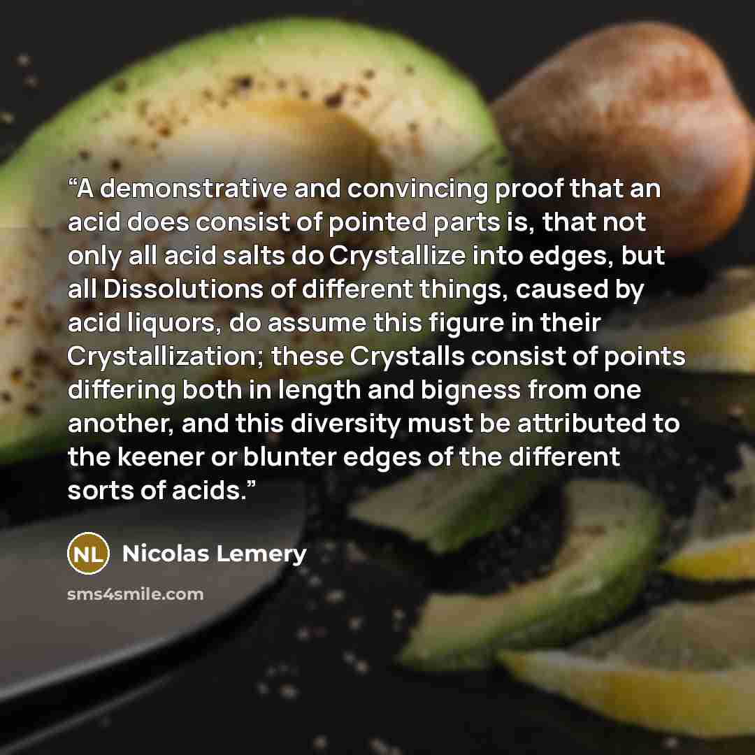 “A demonstrative and convincing proof that an acid does consist of pointed parts is, that not only all acid salts do Crystallize into edges, but all Dissolutions of different things, caused by acid liquors, do assume this figure in their Crystallization; these Crystalls consist of points differing…” quote by Nicolas Lemery