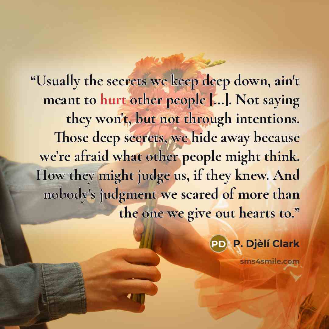 “Usually the secrets we keep deep down, ain't meant to hurt other people [...]. Not saying they won't, but not through intentions. Those deep secrets, we hide away because we're afraid what other people might think. How they might judge us, if they knew. And nobody's judgment we scared of more than…” quote by P. Djèlí Clark