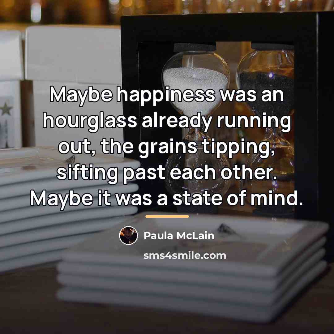 “Maybe happiness was an hourglass already running out, the grains…” quote by Paula McLain