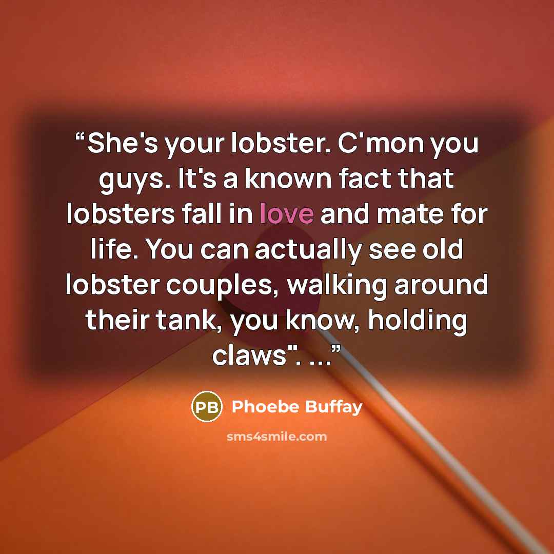 “She's your lobster. C'mon you guys. It's a known fact that lobsters fall in love and mate for life. You can actually see old lobster couples, walking around their tank, you know, holding claws". ...” quote by Phoebe Buffay