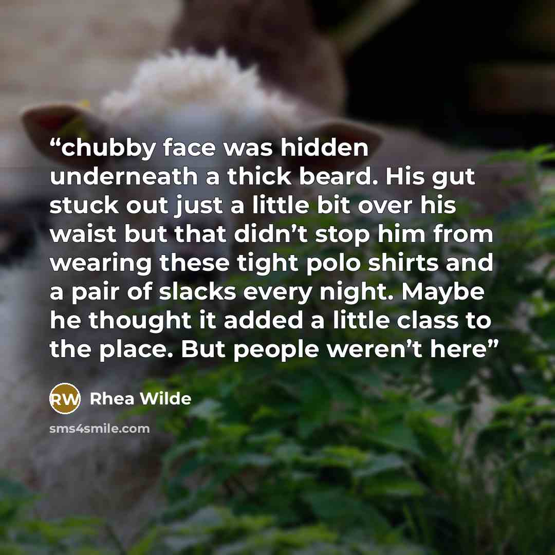 “chubby face was hidden underneath a thick beard. His gut stuck out just a little bit over his waist but that didn’t stop him from wearing these tight polo shirts and a pair of slacks every night. Maybe he thought it added a little class to the place. But people weren’t here” quote by Rhea Wilde