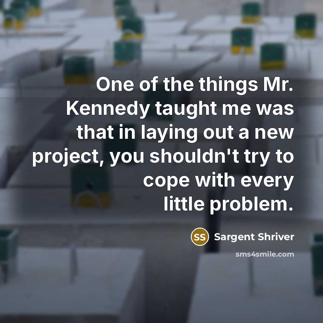 “One of the things Mr. Kennedy taught me was that in laying out a new project, you shouldn't try to cope with every little problem.” quote by Sargent Shriver