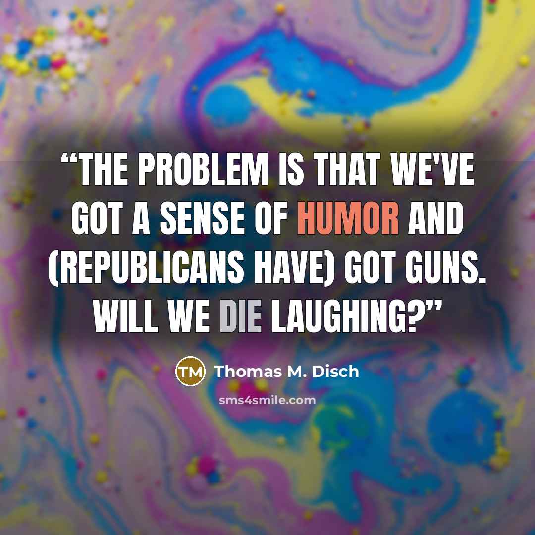 “The problem is that we've got a sense of humor and (Republicans have) got guns. Will we die laughing?” quote by Thomas M. Disch