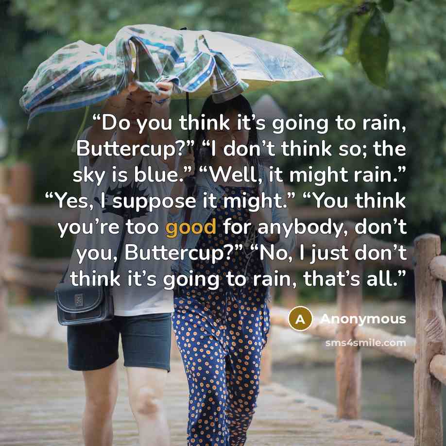 “Do you think it’s going to rain, Buttercup?” “I don’t think so; the sky is blue.” “Well, it might rain.” “Yes, I suppose it might.” “You think you’re too good for anybody, don’t you, Buttercup?” “No, I just don’t think it’s going to rain, that’s all.” quote by Anonymous