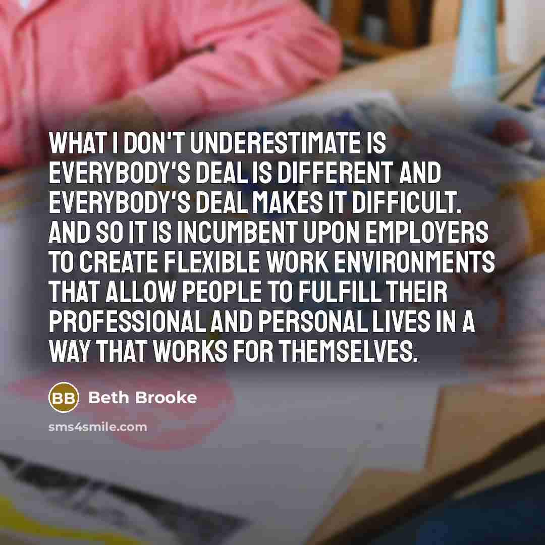 “What I don't underestimate is everybody's deal is different and…” quote by Beth Brooke