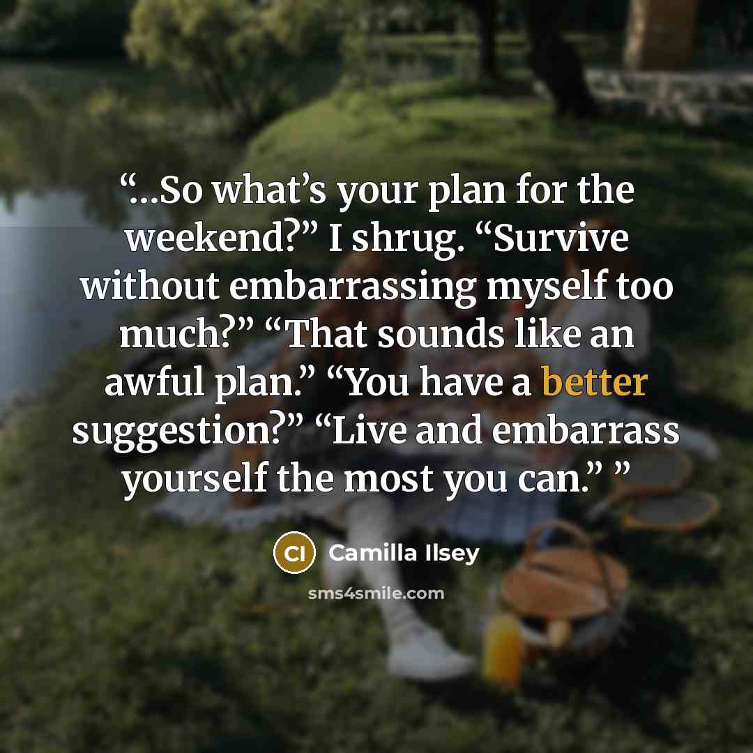 “…So what’s your plan for the weekend?” I shrug. “Survive without embarrassing myself too much?” “That sounds like an awful plan.” “You have a better suggestion?” “Live and embarrass yourself the most you can.”” quote by Camilla Ilsey