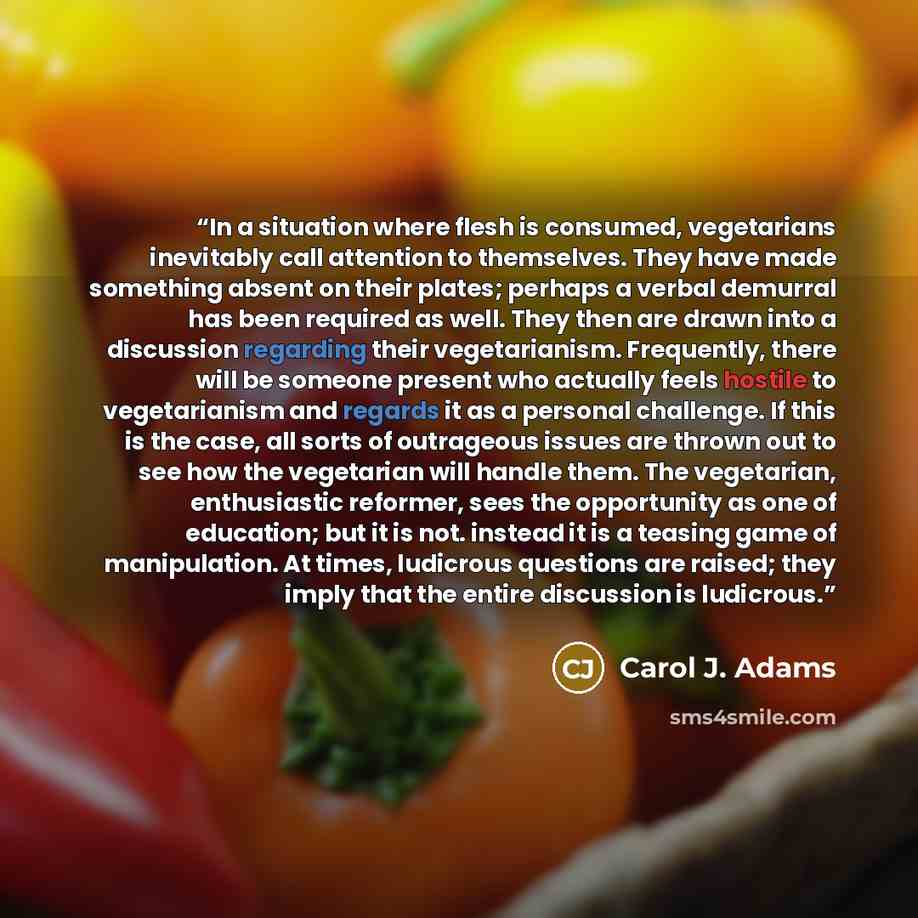 “In a situation where flesh is consumed, vegetarians inevitably call attention to themselves. They have made something absent on their plates; perhaps a verbal demurral has been required as well. They then are drawn into a discussion regarding their vegetarianism. Frequently, there will be someone…” quote by Carol J. Adams