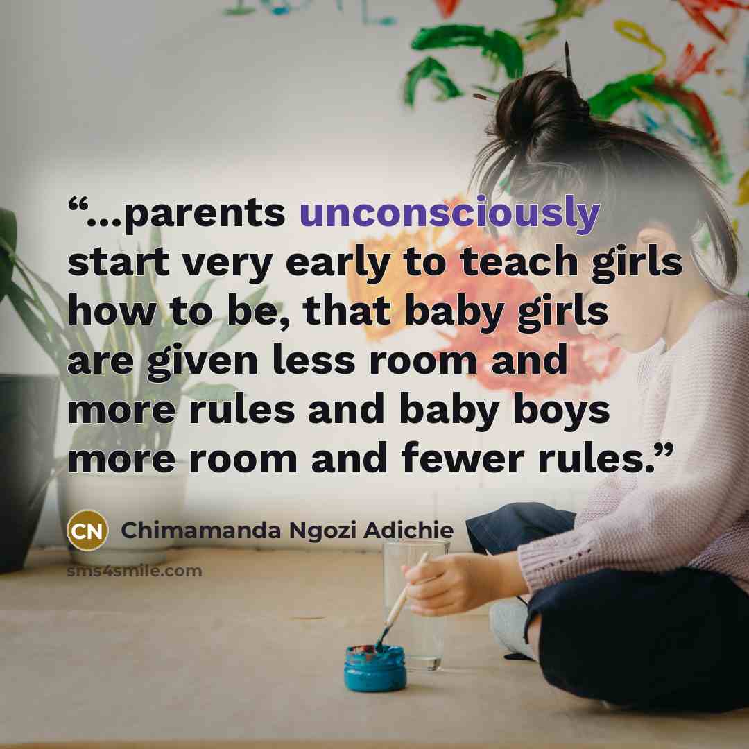 “...parents unconsciously start very early to teach girls how to be, that baby girls are given less room and more rules and baby boys more room and fewer rules.” quote by Chimamanda Ngozi Adichie