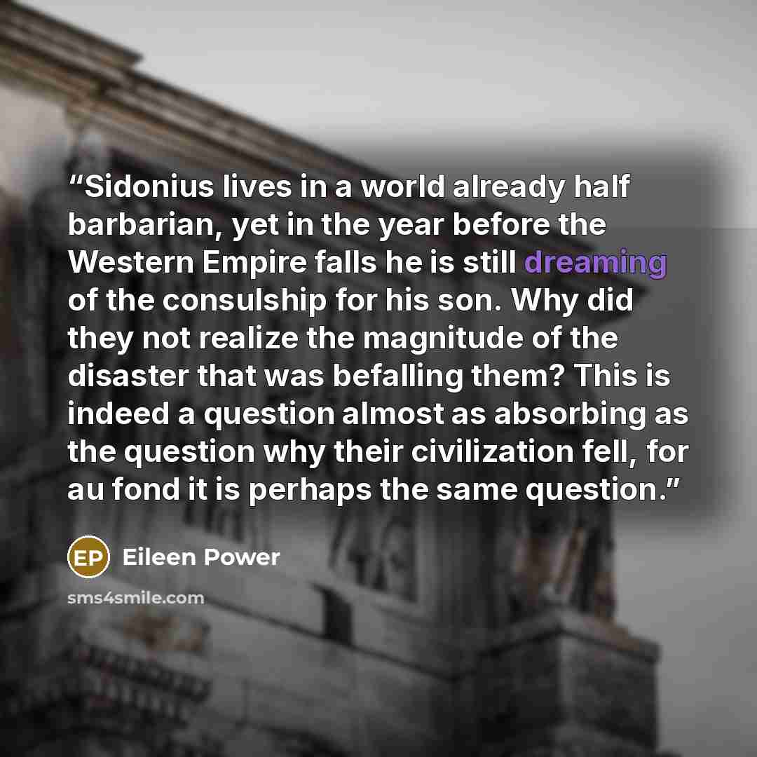 “Sidonius lives in a world already half barbarian, yet in the year before the Western Empire falls he is still dreaming of the consulship for his son. Why did they not realize the magnitude of the disaster that was befalling them? This is indeed a question almost as absorbing as the question why…” quote by Eileen Power