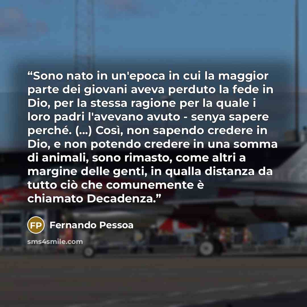 “Sono nato in un'epoca in cui la maggior parte dei giovani aveva perduto la fede in Dio, per la stessa ragione per la quale i loro padri l'avevano avuto - senya sapere perché. (...) Così, non sapendo credere in Dio, e non potendo credere in una somma di animali, sono rimasto, come altri a margine…” quote by Fernando Pessoa