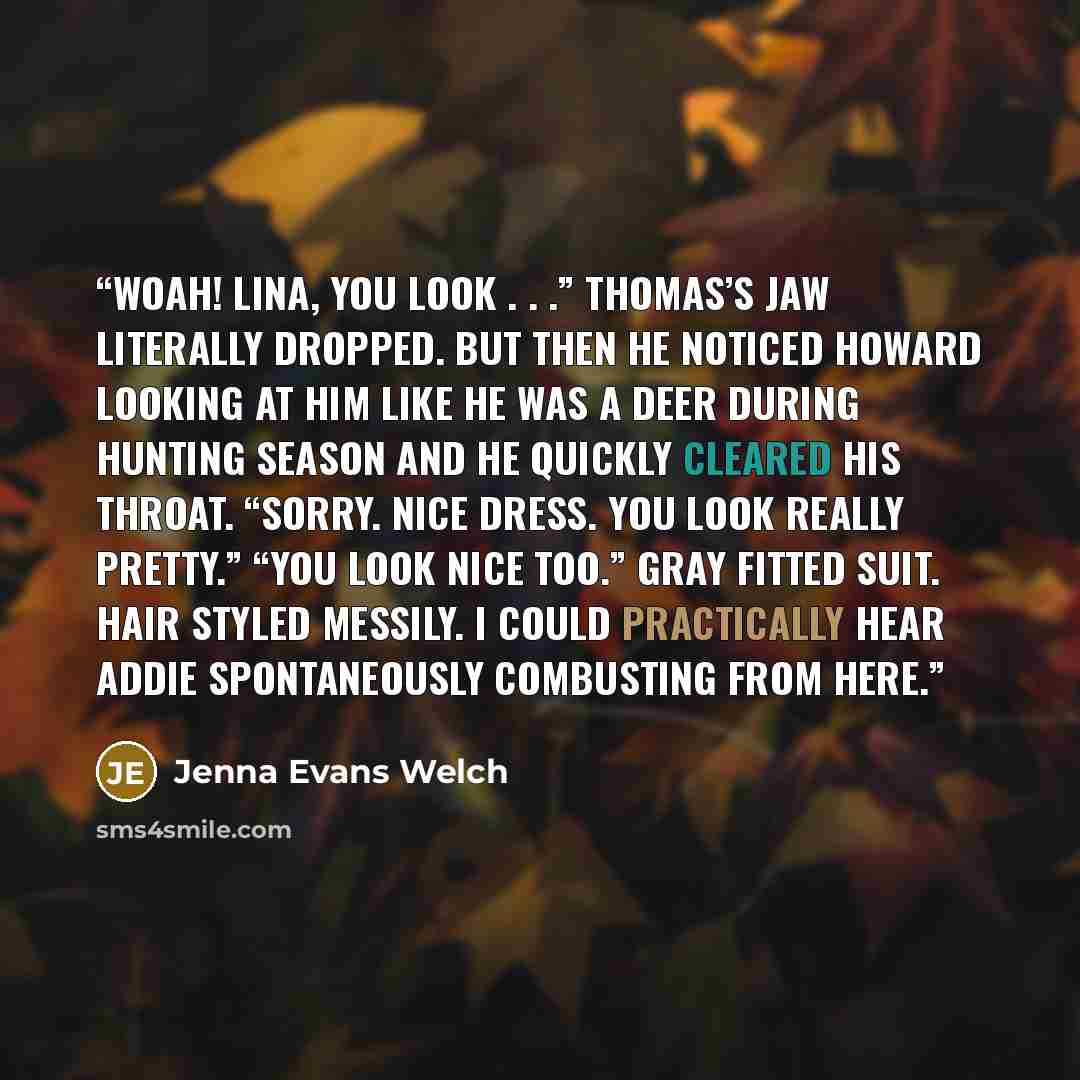 “Woah! Lina, you look . . .” Thomas’s jaw literally dropped. But then he noticed Howard looking at him like he was a deer during hunting season and he quickly cleared his throat. “Sorry. Nice dress. You look really pretty.” “You look nice too.” Gray fitted suit. Hair styled messily. I could…” quote by Jenna Evans Welch