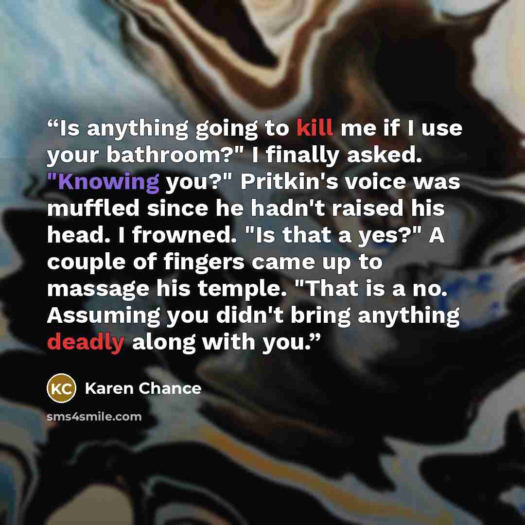 “Is anything going to kill me if I use your bathroom?" I finally asked. "Knowing you?" Pritkin's voice was muffled since he hadn't raised his head. I frowned. "Is that a yes?" A couple of fingers came up to massage his temple. "That is a no. Assuming you didn't bring anything deadly along with you.” quote by Karen Chance