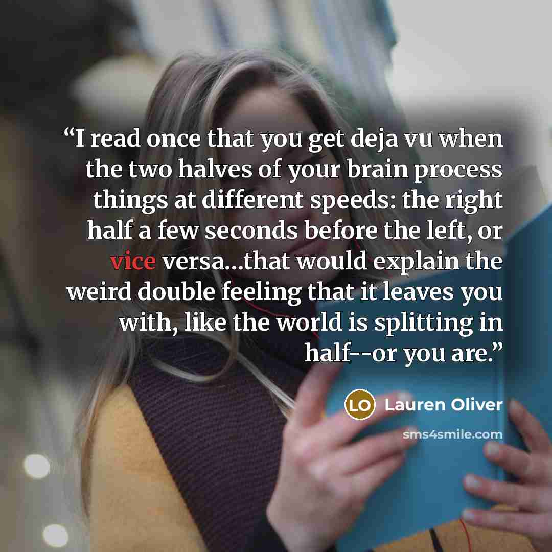 “I read once that you get deja vu when the two halves of your brain process things at different speeds: the right half a few seconds before the left, or vice versa…that would explain the weird double feeling that it leaves you with, like the world is splitting in half--or you are.” quote by Lauren Oliver