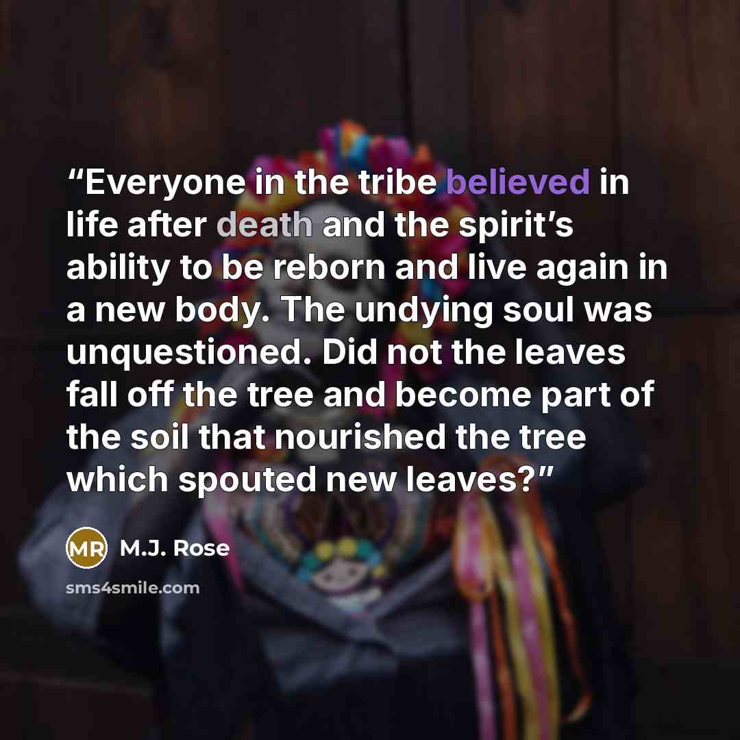 “Everyone in the tribe believed in life after death and the spirit’s ability to be reborn and live again in a new body. The undying soul was unquestioned. Did not the leaves fall off the tree and become part of the soil that nourished the tree which spouted new leaves?” quote by M.J. Rose