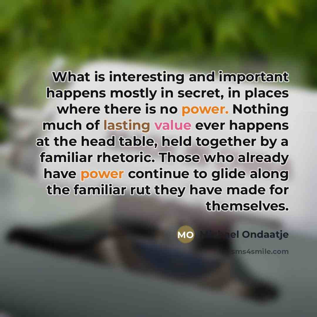“What is interesting and important happens mostly in secret, in…” quote by Michael Ondaatje
