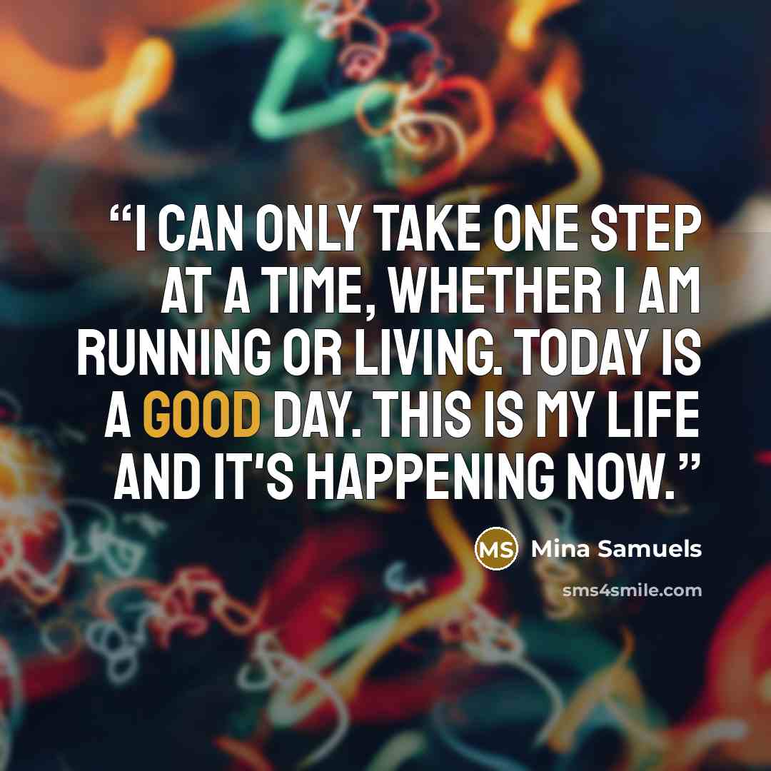 “I can only take one step at a time, whether I am running or living. Today is a good day. This is my life and it's happening now.” quote by Mina Samuels