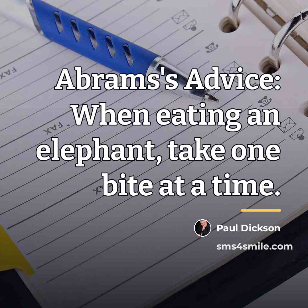 “Abrams's Advice: When eating an elephant, take one bite at…” quote by Paul Dickson