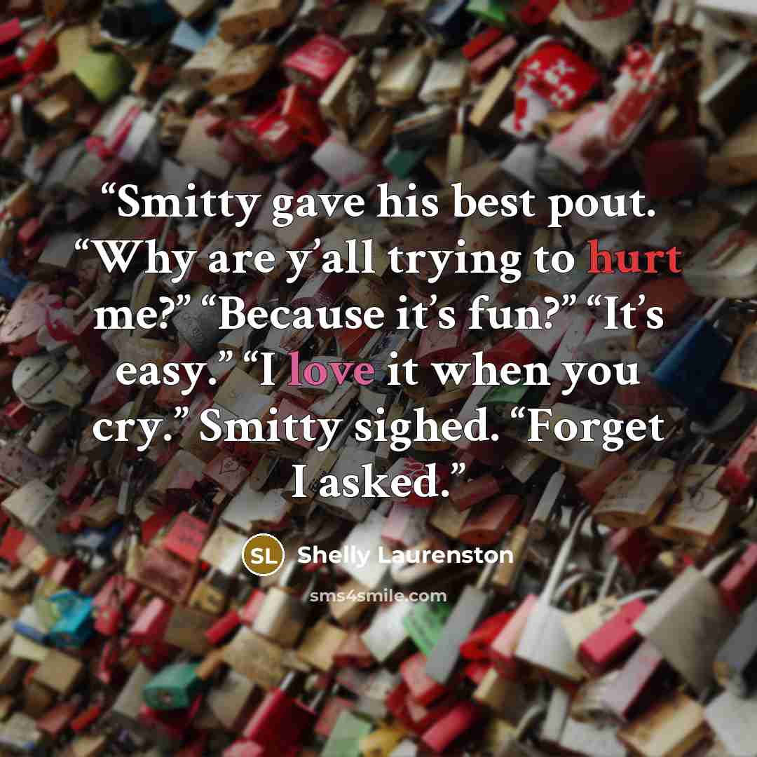 “Smitty gave his best pout. “Why are y’all trying to hurt me?” “Because it’s fun?” “It’s easy.” “I love it when you cry.” Smitty sighed. “Forget I asked.” quote by Shelly Laurenston