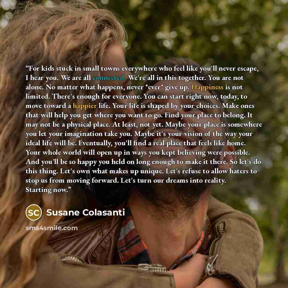“For kids stuck in small towns everywhere who feel like you'll never escape, I hear you. We are all connected. We're all in this together. You are not alone. No matter what happens, never *ever* give up. Happiness is not limited. There's enough for everyone. You can start right now, today, to move…” quote by Susane Colasanti