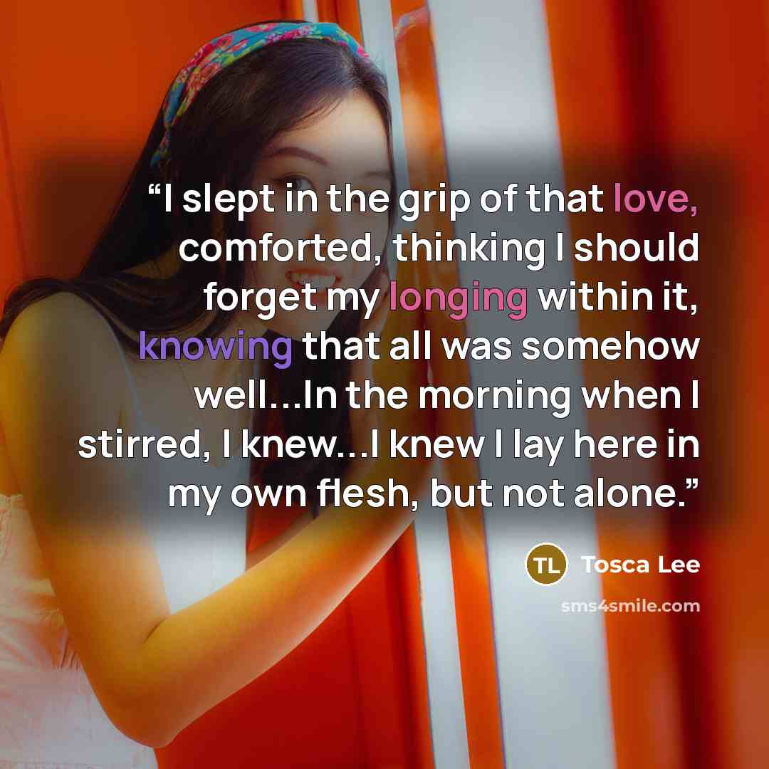 “I slept in the grip of that love, comforted, thinking I should forget my longing within it, knowing that all was somehow well...In the morning when I stirred, I knew...I knew I lay here in my own flesh, but not alone.” quote by Tosca Lee