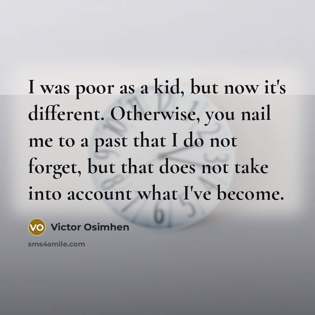 “I was poor as a kid, but now it's different. Otherwise, you nail me to a past that I do not forget, but that does not take into account what I've become.” quote by Victor Osimhen