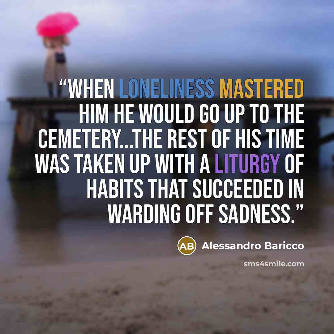 “When loneliness mastered him he would go up to the cemetery...The rest of his time was taken up with a liturgy of habits that succeeded in warding off sadness.” quote by Alessandro Baricco