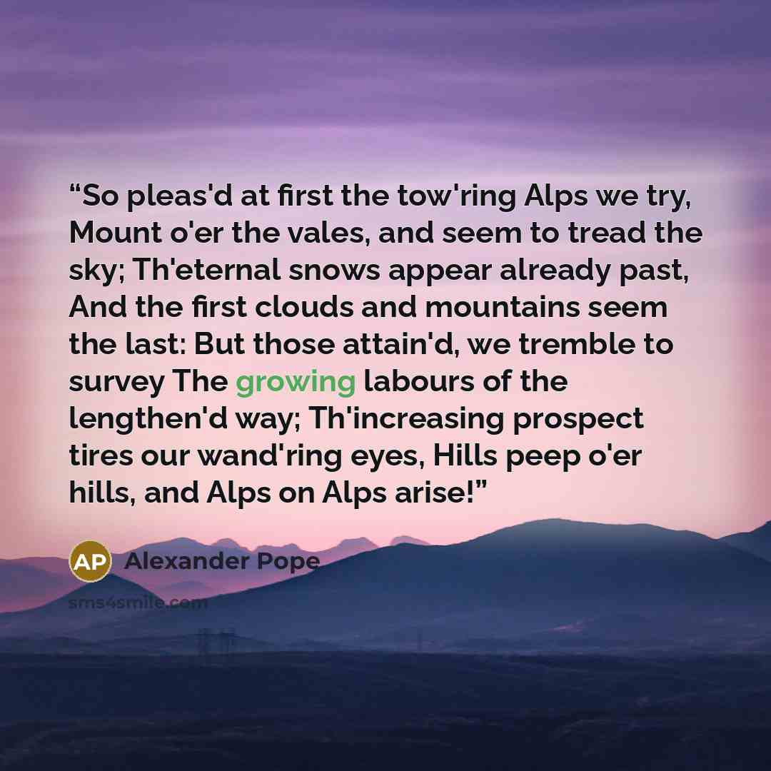 “So pleas'd at first the tow'ring Alps we try, Mount o'er the vales, and seem to tread the sky; Th'eternal snows appear already past, And the first clouds and mountains seem the last: But those attain'd, we tremble to survey The growing labours of the lengthen'd way; Th'increasing prospect tires…” quote by Alexander Pope