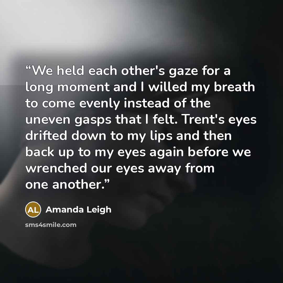 “We held each other's gaze for a long moment and I willed my breath to come evenly instead of the uneven gasps that I felt. Trent's eyes drifted down to my lips and then back up to my eyes again before we wrenched our eyes away from one another.” quote by Amanda Leigh
