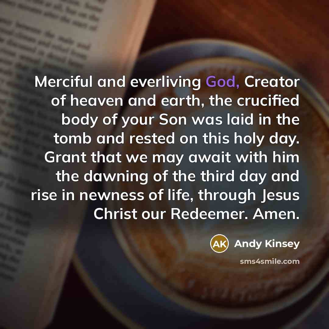 “Merciful and everliving God, Creator of heaven and earth, the crucified body of your Son was laid in the tomb and rested on this holy day. Grant that we may await with him the dawning of the third day and rise in newness of life, through Jesus Christ our Redeemer. Amen.” quote by Andy Kinsey