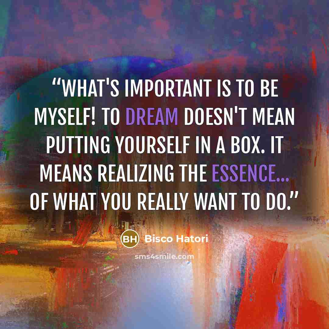 “What's important is to be myself! To dream doesn't mean putting yourself in a box. It means realizing the essence... of what you really want to do.” quote by Bisco Hatori