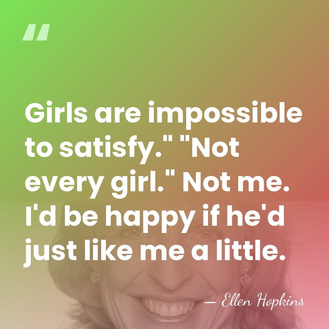 Girls are impossible to satisfy." "Not every girl." Not me. I'd be&hellip; - Ellen Hopkins