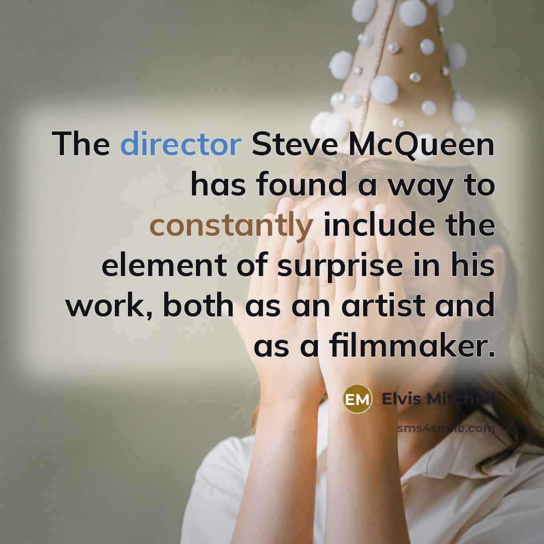 “The director Steve McQueen has found a way to constantly include the element of surprise in his work, both as an artist and as a filmmaker.” quote by Elvis Mitchell