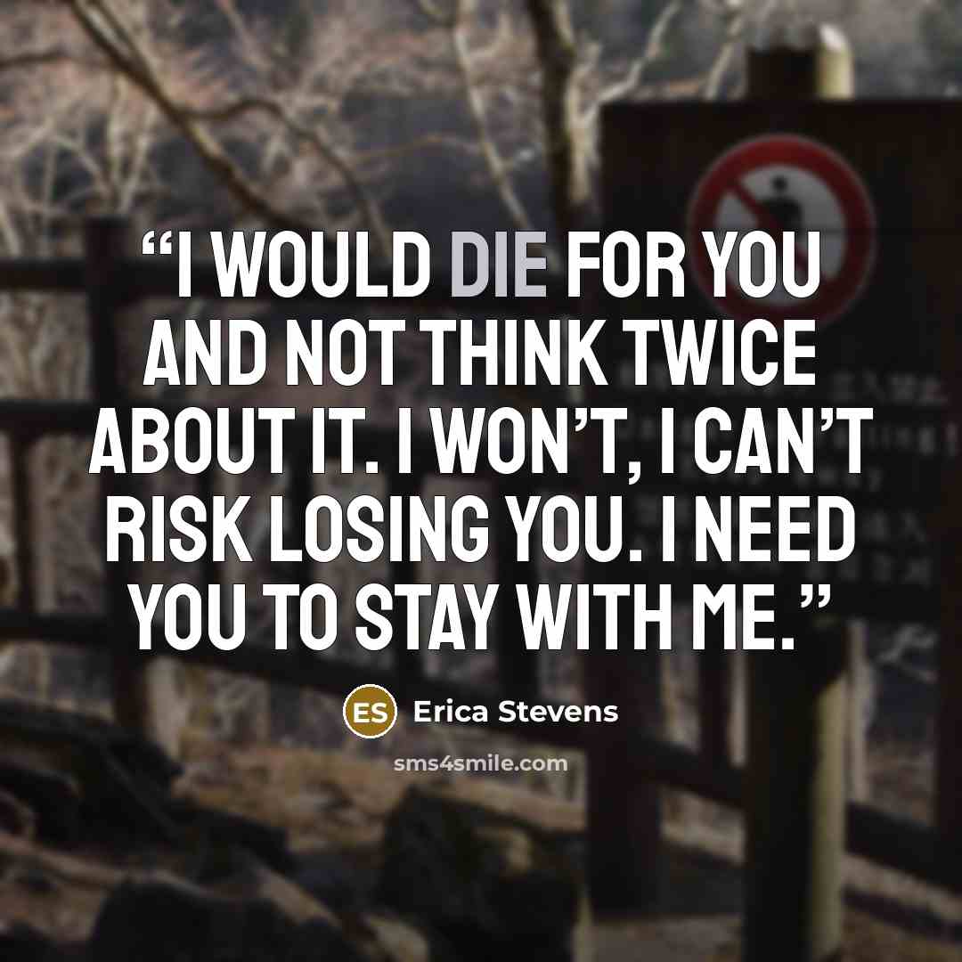 “I would die for you and not think twice about it. I won’t, I can’t risk losing you. I need you to stay with me.” quote by Erica Stevens