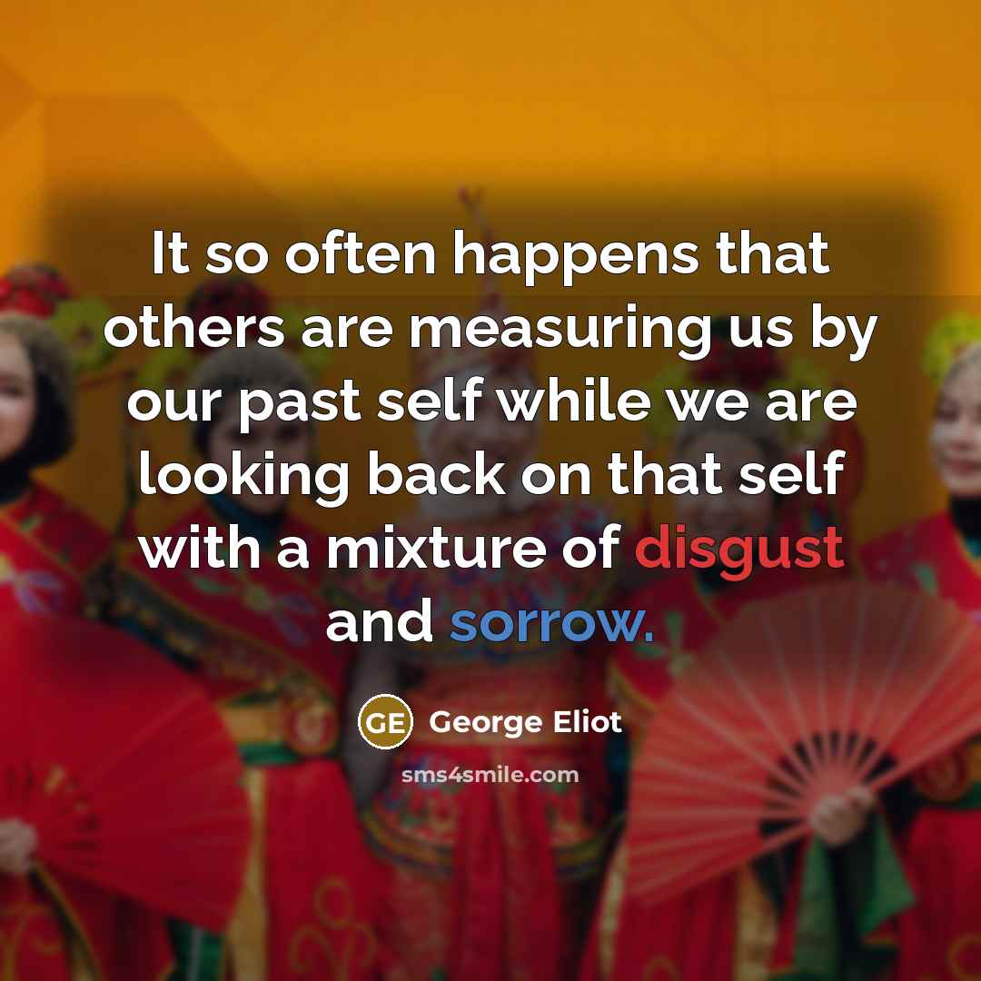 “It so often happens that others are measuring us by our past self while we are looking back on that self with a mixture of disgust and sorrow.” quote by George Eliot