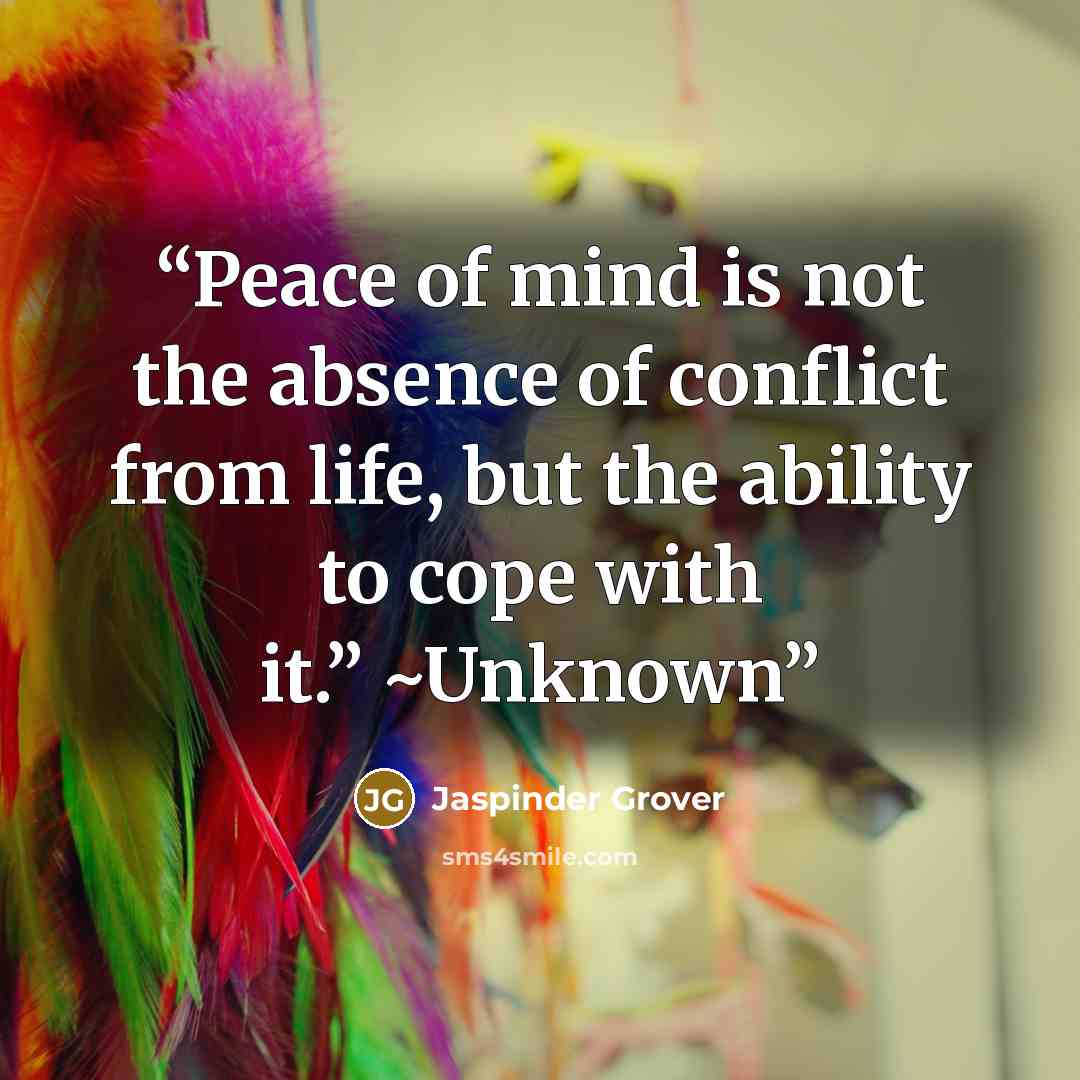 “Peace of mind is not the absence of conflict from life, but the ability to cope with it.” ~Unknown” quote by Jaspinder Grover