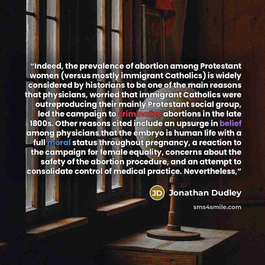 “Indeed, the prevalence of abortion among Protestant women (versus mostly immigrant Catholics) is widely considered by historians to be one of the main reasons that physicians, worried that immigrant Catholics were outreproducing their mainly Protestant social group, led the campaign to criminalize…” quote by Jonathan Dudley