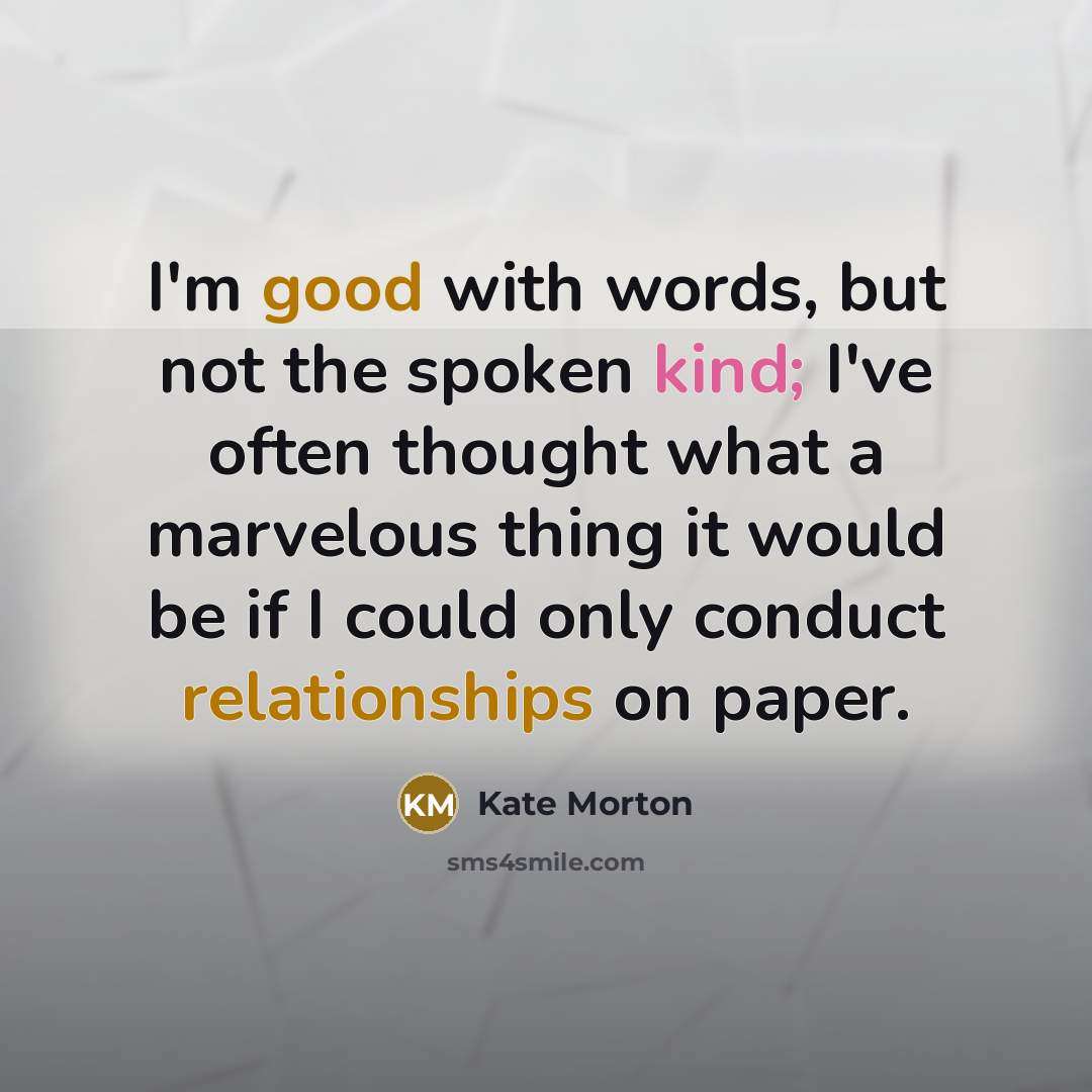 “I'm good with words, but not the spoken kind; I've often thought what a marvelous thing it would be if I could only conduct relationships on paper.” quote by Kate Morton