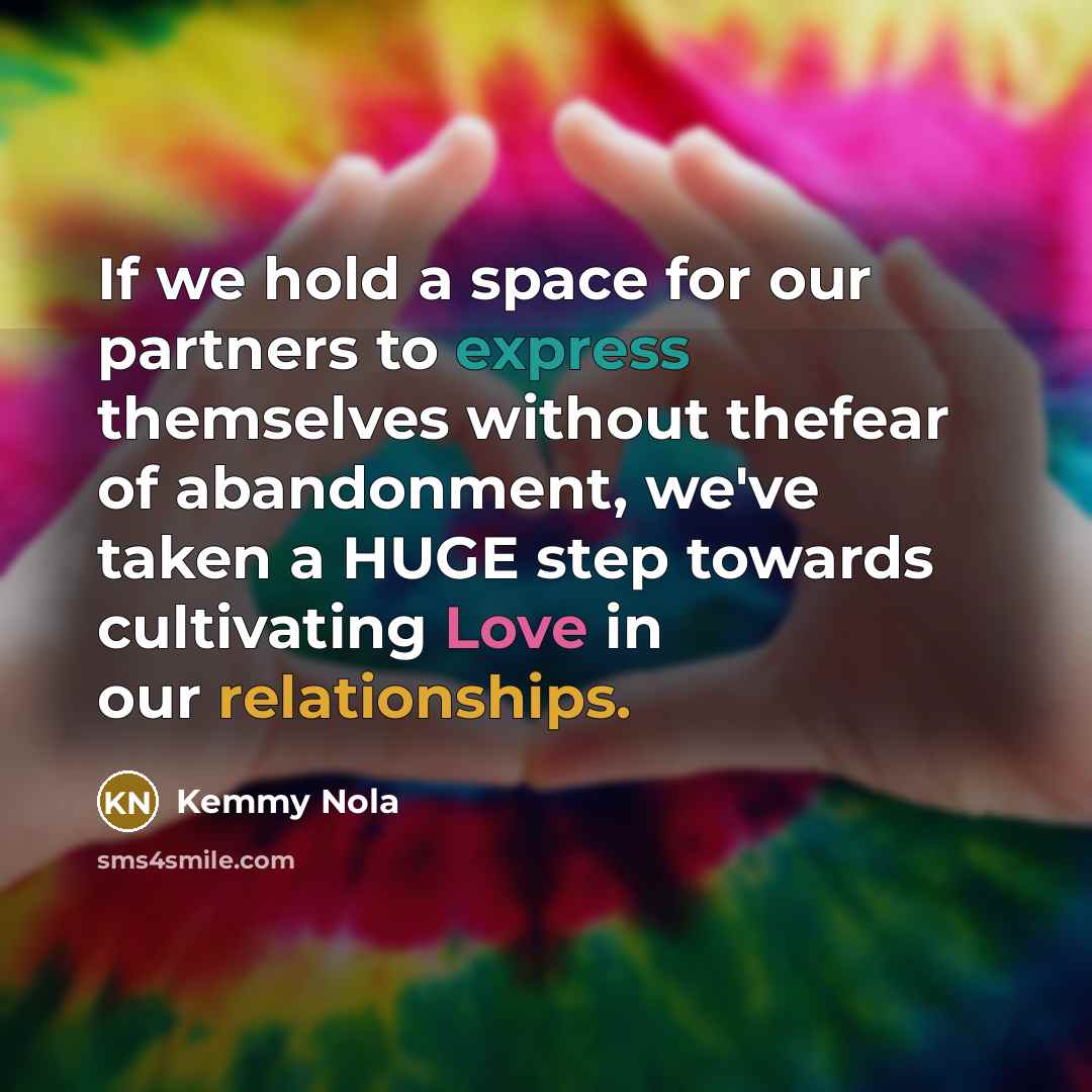 “If we hold a space for our partners to express themselves without thefear of abandonment, we've taken a HUGE step towards cultivating Love in our relationships.” quote by Kemmy Nola