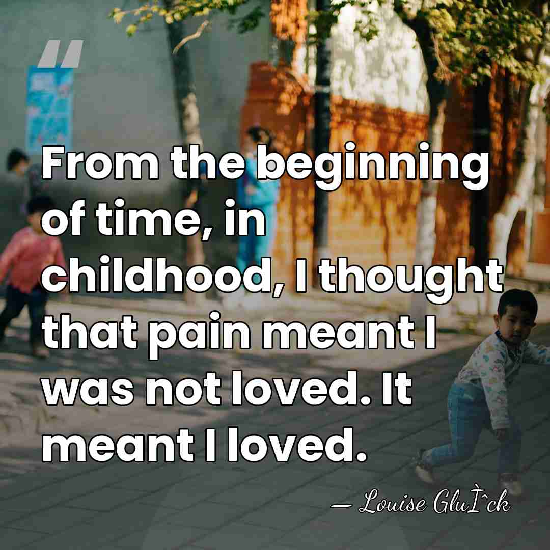 From the beginning of time, in childhood, I thought that pain meant&hellip; - Louise GluÌˆck
