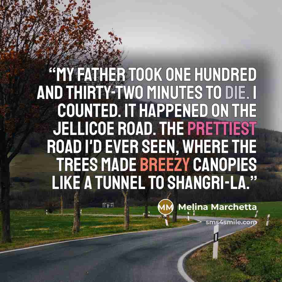 “My father took one hundred and thirty-two minutes to die. I counted. It happened on the Jellicoe Road. The prettiest road I'd ever seen, where the trees made breezy canopies like a tunnel to Shangri-la.” quote by Melina Marchetta