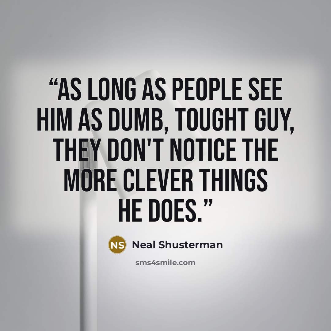 “As long as people see him as dumb, tought guy, they don't notice the more clever things he does.” quote by Neal Shusterman