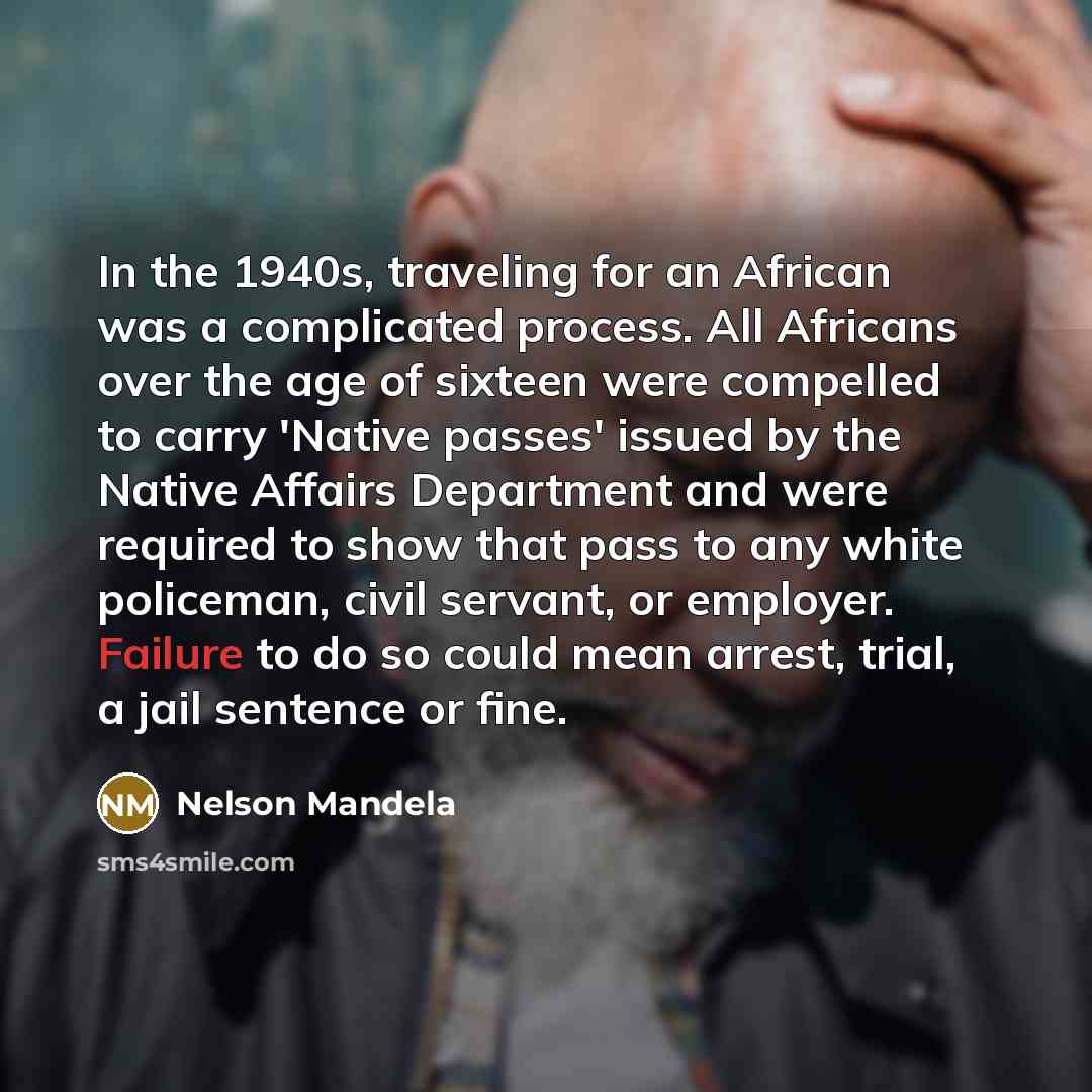 “In the 1940s, traveling for an African was a complicated process. All Africans over the age of sixteen were compelled to carry 'Native passes' issued by the Native Affairs Department and were required to show that pass to any white policeman, civil servant, or employer. Failure to do so could mean…” quote by Nelson Mandela