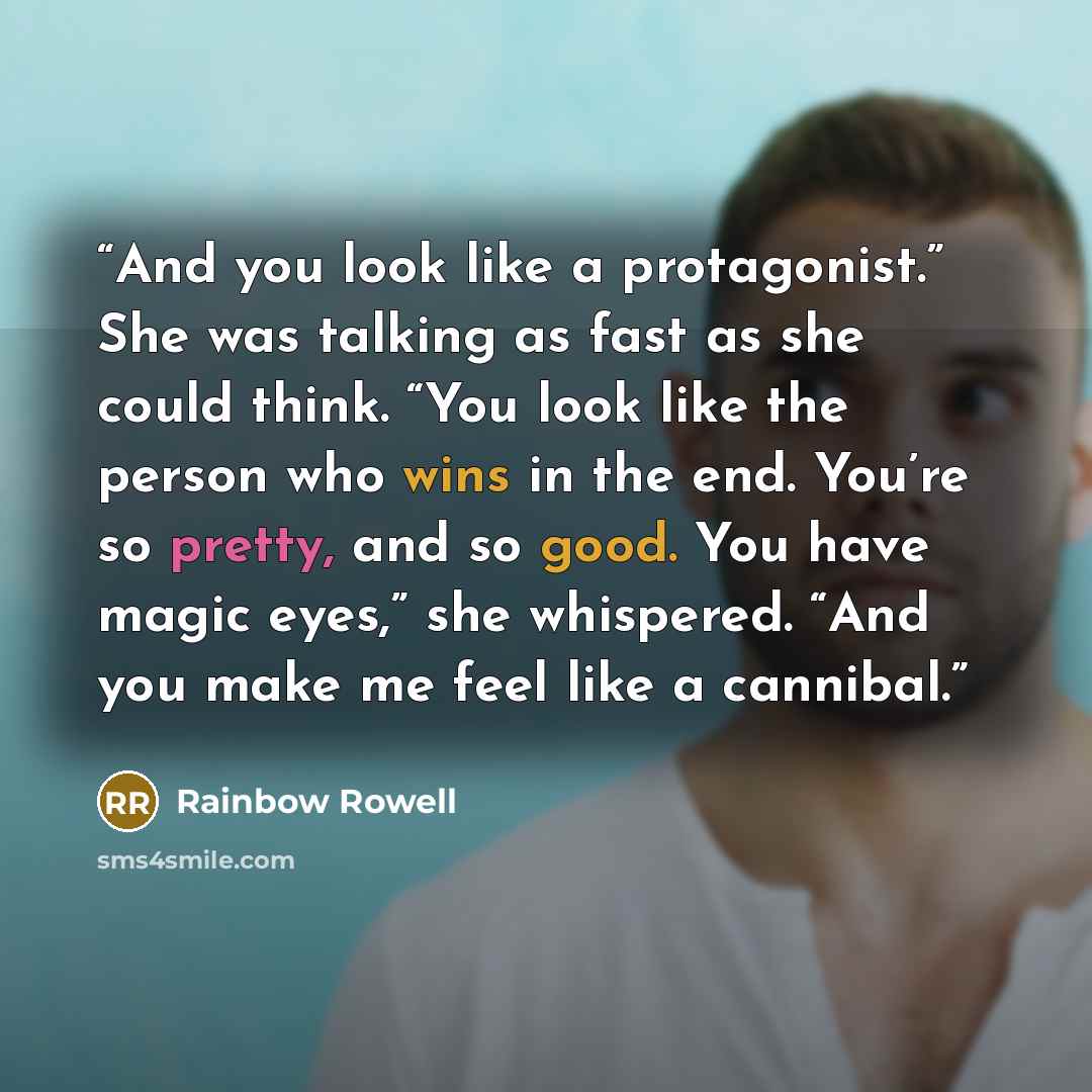 “And you look like a protagonist.” She was talking as fast as she could think. “You look like the person who wins in the end. You’re so pretty, and so good. You have magic eyes,” she whispered. “And you make me feel like a cannibal.” quote by Rainbow Rowell