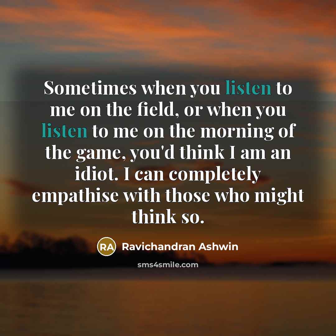 “Sometimes when you listen to me on the field, or when you listen to me on the morning of the game, you'd think I am an idiot. I can completely empathise with those who might think so.” quote by Ravichandran Ashwin
